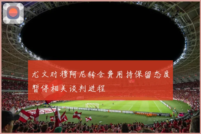 尤文对穆阿尼转会费用持保留态度暂停相关谈判进程