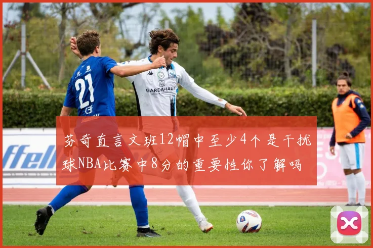 芬奇直言文班12帽中至少4个是干扰球NBA比赛中8分的重要性你了解吗