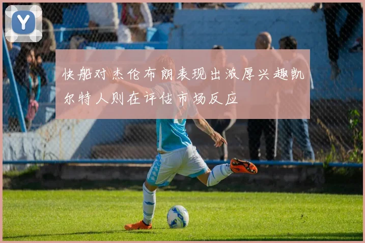快船对杰伦布朗表现出浓厚兴趣凯尔特人则在评估市场反应