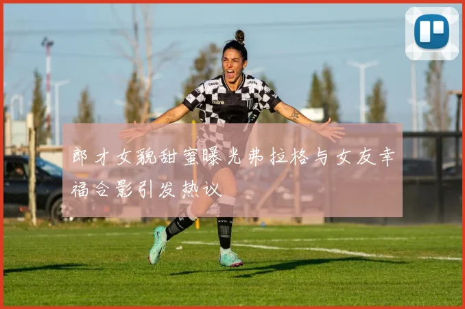 郎才女貌甜蜜曝光弗拉格与女友幸福合影引发热议