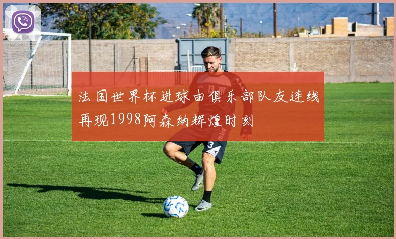 法国世界杯进球由俱乐部队友连线再现1998阿森纳辉煌时刻