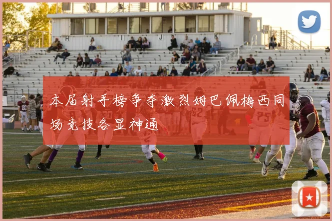 本届射手榜争夺激烈姆巴佩梅西同场竞技各显神通