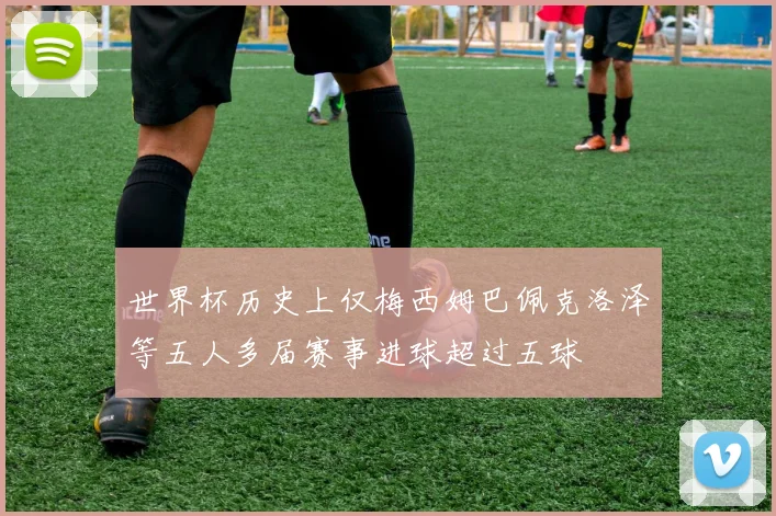 世界杯历史上仅梅西姆巴佩克洛泽等五人多届赛事进球超过五球