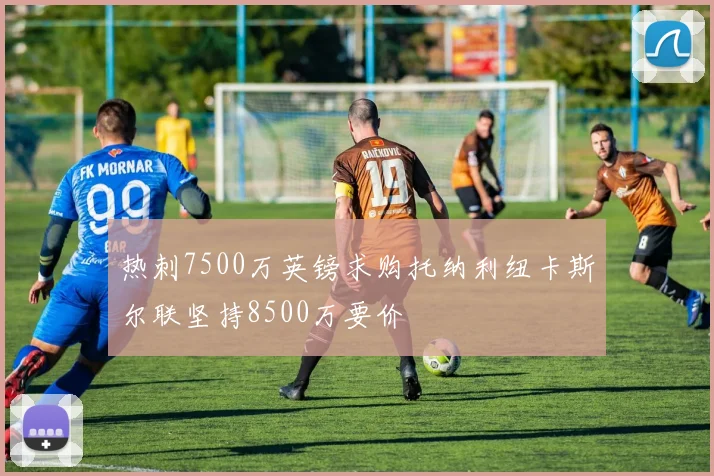 热刺7500万英镑求购托纳利纽卡斯尔联坚持8500万要价