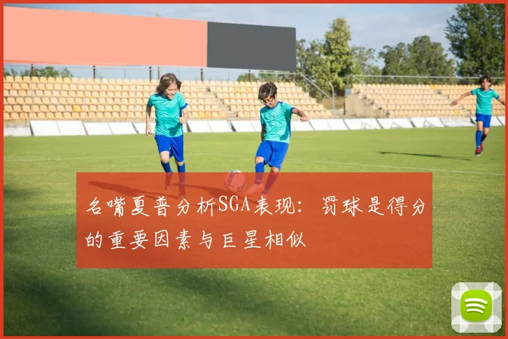 名嘴夏普分析SGA表现：罚球是得分的重要因素与巨星相似