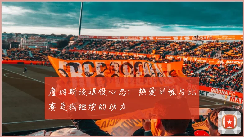 詹姆斯谈退役心态：热爱训练与比赛是我继续的动力