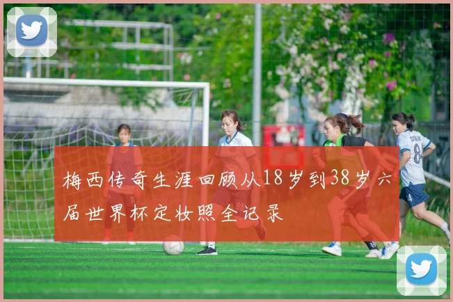 梅西传奇生涯回顾从18岁到38岁六届世界杯定妆照全记录