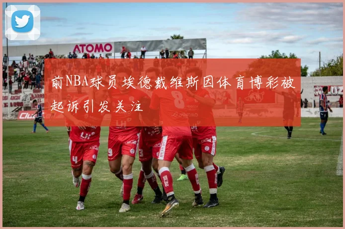前NBA球员埃德戴维斯因体育博彩被起诉引发关注
