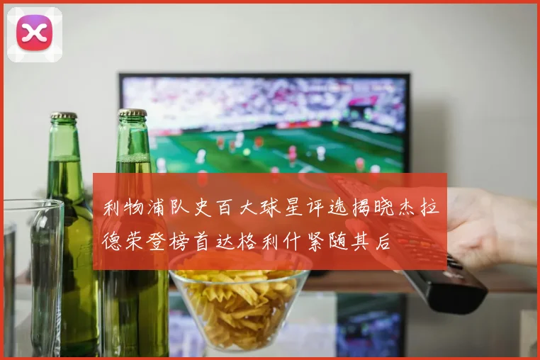 利物浦队史百大球星评选揭晓杰拉德荣登榜首达格利什紧随其后