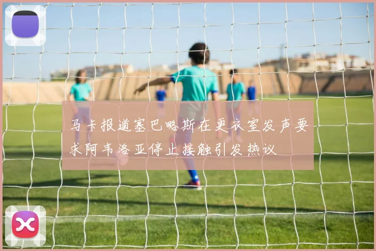 马卡报道塞巴略斯在更衣室发声要求阿韦洛亚停止接触引发热议