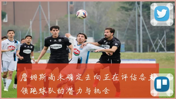 詹姆斯尚未确定去向正在评估各支领跑球队的潜力与机会