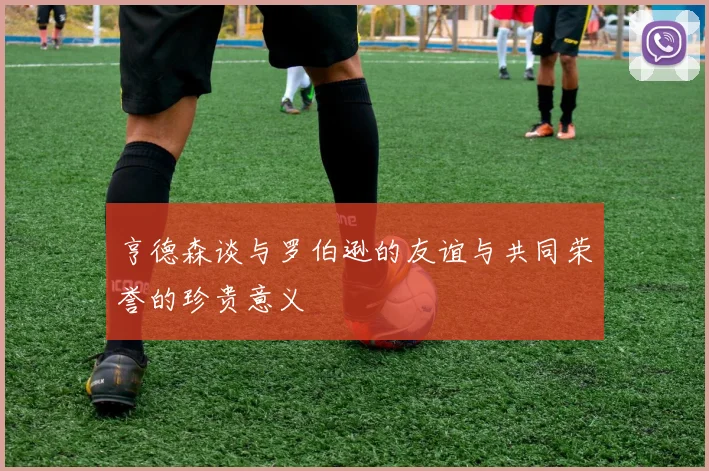 亨德森谈与罗伯逊的友谊与共同荣誉的珍贵意义